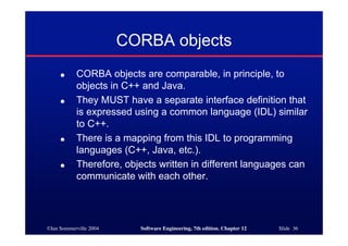 ©Ian Sommerville 2004 Software Engineering, 7th edition. Chapter 12 Slide 36
CORBA objects
● CORBA objects are comparable, in principle, to
objects in C++ and Java.
● They MUST have a separate interface definition that
is expressed using a common language (IDL) similar
to C++.
● There is a mapping from this IDL to programming
languages (C++, Java, etc.).
● Therefore, objects written in different languages can
communicate with each other.
 