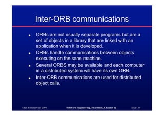 ©Ian Sommerville 2004 Software Engineering, 7th edition. Chapter 12 Slide 39
Inter-ORB communications
● ORBs are not usually separate programs but are a
set of objects in a library that are linked with an
application when it is developed.
● ORBs handle communications between objects
executing on the sane machine.
● Several ORBS may be available and each computer
in a distributed system will have its own ORB.
● Inter-ORB communications are used for distributed
object calls.
 
