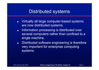 ©Ian Sommerville 2004 Software Engineering, 7th edition. Chapter 12 Slide 4
Distributed systems
● Virtually all large computer-based systems
are now distributed systems.
● Information processing is distributed over
several computers rather than confined to a
single machine.
● Distributed software engineering is therefore
very important for enterprise computing
systems.
 