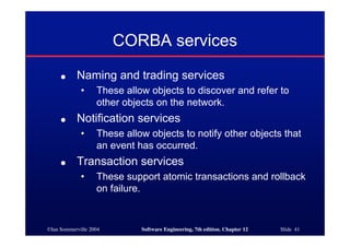 ©Ian Sommerville 2004 Software Engineering, 7th edition. Chapter 12 Slide 41
CORBA services
● Naming and trading services
• These allow objects to discover and refer to
other objects on the network.
● Notification services
• These allow objects to notify other objects that
an event has occurred.
● Transaction services
• These support atomic transactions and rollback
on failure.
 