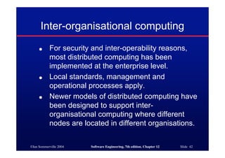 ©Ian Sommerville 2004 Software Engineering, 7th edition. Chapter 12 Slide 42
Inter-organisational computing
● For security and inter-operability reasons,
most distributed computing has been
implemented at the enterprise level.
● Local standards, management and
operational processes apply.
● Newer models of distributed computing have
been designed to support inter-
organisational computing where different
nodes are located in different organisations.
 