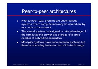 ©Ian Sommerville 2004 Software Engineering, 7th edition. Chapter 12 Slide 43
Peer-to-peer architectures
● Peer to peer (p2p) systems are decentralised
systems where computations may be carried out by
any node in the network.
● The overall system is designed to take advantage of
the computational power and storage of a large
number of networked computers.
● Most p2p systems have been personal systems but
there is increasing business use of this technology.
 