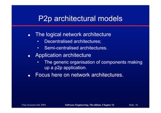©Ian Sommerville 2004 Software Engineering, 7th edition. Chapter 12 Slide 44
P2p architectural models
● The logical network architecture
• Decentralised architectures;
• Semi-centralised architectures.
● Application architecture
• The generic organisation of components making
up a p2p application.
● Focus here on network architectures.
 