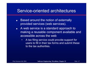 ©Ian Sommerville 2004 Software Engineering, 7th edition. Chapter 12 Slide 47
Service-oriented architectures
● Based around the notion of externally
provided services (web services).
● A web service is a standard approach to
making a reusable component available and
accessible across the web
• A tax filing service could provide support for
users to fill in their tax forms and submit these
to the tax authorities.
 