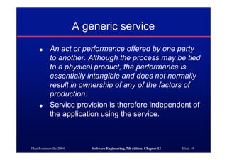 ©Ian Sommerville 2004 Software Engineering, 7th edition. Chapter 12 Slide 48
A generic service
● An act or performance offered by one party
to another. Although the process may be tied
to a physical product, the performance is
essentially intangible and does not normally
result in ownership of any of the factors of
production.
● Service provision is therefore independent of
the application using the service.
 