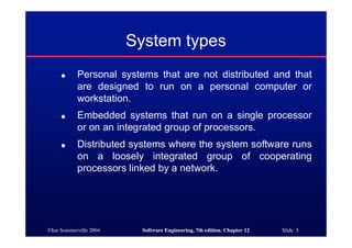 ©Ian Sommerville 2004 Software Engineering, 7th edition. Chapter 12 Slide 5
System types
● Personal systems that are not distributed and that
are designed to run on a personal computer or
workstation.
● Embedded systems that run on a single processor
or on an integrated group of processors.
● Distributed systems where the system software runs
on a loosely integrated group of cooperating
processors linked by a network.
 