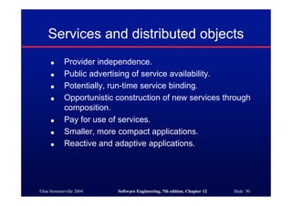 ©Ian Sommerville 2004 Software Engineering, 7th edition. Chapter 12 Slide 50
Services and distributed objects
● Provider independence.
● Public advertising of service availability.
● Potentially, run-time service binding.
● Opportunistic construction of new services through
composition.
● Pay for use of services.
● Smaller, more compact applications.
● Reactive and adaptive applications.
 