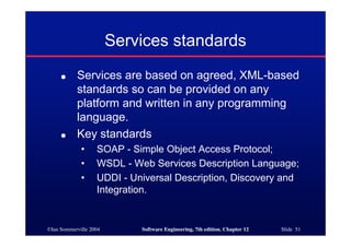 ©Ian Sommerville 2004 Software Engineering, 7th edition. Chapter 12 Slide 51
Services standards
● Services are based on agreed, XML-based
standards so can be provided on any
platform and written in any programming
language.
● Key standards
• SOAP - Simple Object Access Protocol;
• WSDL - Web Services Description Language;
• UDDI - Universal Description, Discovery and
Integration.
 