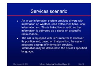 ©Ian Sommerville 2004 Software Engineering, 7th edition. Chapter 12 Slide 52
Services scenario
● An in-car information system provides drivers with
information on weather, road traffic conditions, local
information etc. This is linked to car radio so that
information is delivered as a signal on a specific
radio channel.
● The car is equipped with GPS receiver to discover
its position and, based on that position, the system
accesses a range of information services.
Information may be delivered in the driver’s specified
language.
 