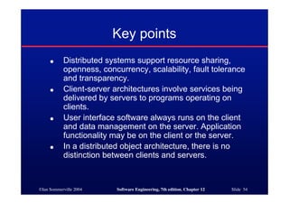 ©Ian Sommerville 2004 Software Engineering, 7th edition. Chapter 12 Slide 54
● Distributed systems support resource sharing,
openness, concurrency, scalability, fault tolerance
and transparency.
● Client-server architectures involve services being
delivered by servers to programs operating on
clients.
● User interface software always runs on the client
and data management on the server. Application
functionality may be on the client or the server.
● In a distributed object architecture, there is no
distinction between clients and servers.
Key points
 