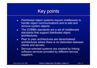 ©Ian Sommerville 2004 Software Engineering, 7th edition. Chapter 12 Slide 55
Key points
● Distributed object systems require middleware to
handle object communications and to add and
remove system objects.
● The CORBA standards are a set of middleware
standards that support distributed object
architectures.
● Peer to peer architectures are decentralised
architectures where there is no distinction between
clients and servers.
● Service-oriented systems are created by linking
software services provided by different service
suppliers.
 