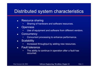 ©Ian Sommerville 2004 Software Engineering, 7th edition. Chapter 12 Slide 6
Distributed system characteristics
● Resource sharing
• Sharing of hardware and software resources.
● Openness
• Use of equipment and software from different vendors.
● Concurrency
• Concurrent processing to enhance performance.
● Scalability
• Increased throughput by adding new resources.
● Fault tolerance
• The ability to continue in operation after a fault has
occurred.
 