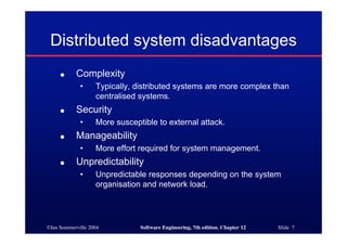 ©Ian Sommerville 2004 Software Engineering, 7th edition. Chapter 12 Slide 7
Distributed system disadvantages
● Complexity
• Typically, distributed systems are more complex than
centralised systems.
● Security
• More susceptible to external attack.
● Manageability
• More effort required for system management.
● Unpredictability
• Unpredictable responses depending on the system
organisation and network load.
 
