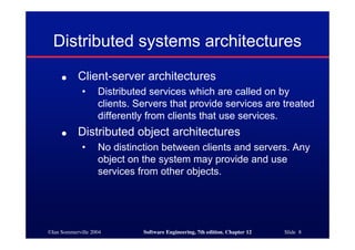 ©Ian Sommerville 2004 Software Engineering, 7th edition. Chapter 12 Slide 8
Distributed systems architectures
● Client-server architectures
• Distributed services which are called on by
clients. Servers that provide services are treated
differently from clients that use services.
● Distributed object architectures
• No distinction between clients and servers. Any
object on the system may provide and use
services from other objects.
 