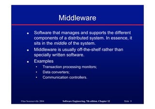 ©Ian Sommerville 2004 Software Engineering, 7th edition. Chapter 12 Slide 9
Middleware
● Software that manages and supports the different
components of a distributed system. In essence, it
sits in the middle of the system.
● Middleware is usually off-the-shelf rather than
specially written software.
● Examples
• Transaction processing monitors;
• Data converters;
• Communication controllers.
 