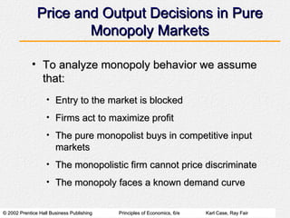 Price and Output Decisions in Pure Monopoly Markets To analyze monopoly behavior we assume that: Entry to the market is blocked Firms act to maximize profit The pure monopolist buys in competitive input markets The monopolistic firm cannot price discriminate The monopoly faces a known demand curve 