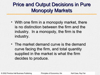 Price and Output Decisions in Pure Monopoly Markets With one firm in a monopoly market, there is no distinction between the firm and the industry.  In a monopoly, the firm is the industry. The market demand curve is the demand curve facing the firm, and total quantity supplied in the market is what the firm decides to produce. 