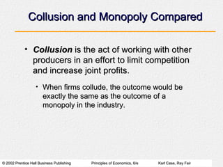 Collusion and Monopoly Compared Collusion  is the act of working with other producers in an effort to limit competition and increase joint profits. When firms collude, the outcome would be exactly the same as the outcome of a monopoly in the industry. 