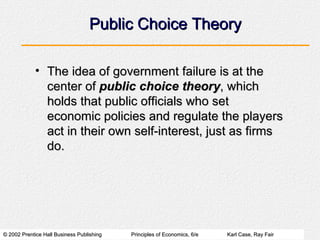 Public Choice Theory The idea of government failure is at the center of  public choice theory , which holds that public officials who set economic policies and regulate the players act in their own self-interest, just as firms do. 