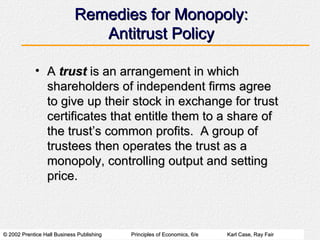 Remedies for Monopoly: Antitrust Policy A  trust  is an arrangement in which shareholders of independent firms agree to give up their stock in exchange for trust certificates that entitle them to a share of the trust’s common profits.  A group of trustees then operates the trust as a monopoly, controlling output and setting price. 