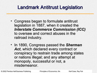 Landmark Antitrust Legislation Congress began to formulate antitrust legislation in 1887, when it created the  Interstate Commerce Commission (ICC)  to oversee and correct abuses in the railroad industry. In 1890, Congress passed the  Sherman Act , which declared every contract or conspiracy to restrain trade among states or nations illegal; and any attempt at monopoly, successful or not, a misdemeanor. 