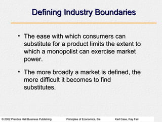 Defining Industry Boundaries The ease with which consumers can substitute for a product limits the extent to which a monopolist can exercise market power. The more broadly a market is defined, the more difficult it becomes to find substitutes. 