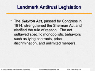 Landmark Antitrust Legislation The  Clayton Act , passed by Congress in 1914, strengthened the Sherman Act and clarified the rule of reason.  The act outlawed specific monopolistic behaviors such as tying contracts, price discrimination, and unlimited mergers. 
