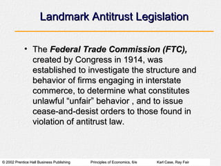 Landmark Antitrust Legislation The  Federal Trade Commission (FTC),  created by Congress in 1914, was established to investigate the structure and behavior of firms engaging in interstate commerce, to determine what constitutes unlawful “unfair” behavior , and to issue cease-and-desist orders to those found in violation of antitrust law. 