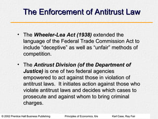 The Enforcement of Antitrust Law The  Wheeler-Lea Act (1938)  extended the language of the Federal Trade Commission Act to include “deceptive” as well as “unfair” methods of competition. The  Antirust Division (of the Department of Justice)  is one of two federal agencies empowered to act against those in violation of antitrust laws.  It initiates action against those who violate antitrust laws and decides which cases to prosecute and against whom to bring criminal charges. 