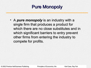 Pure Monopoly A  pure monopoly  is an industry with a single firm that produces a product for which there are no close substitutes and in which significant barriers to entry prevent other firms from entering the industry to compete for profits. 