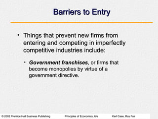 Barriers to Entry Things that prevent new firms from entering and competing in imperfectly competitive industries include: Government franchises , or firms that become monopolies by virtue of a government directive. 