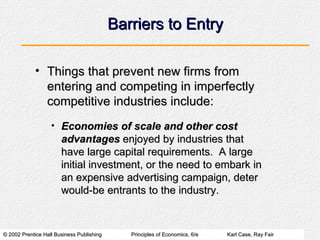 Barriers to Entry Things that prevent new firms from entering and competing in imperfectly competitive industries include: Economies of scale and other cost advantages  enjoyed by industries that have large capital requirements.  A large initial investment, or the need to embark in an expensive advertising campaign, deter would-be entrants to the industry. 