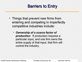 Barriers to Entry Things that prevent new firms from entering and competing in imperfectly competitive industries include: Ownership of a scarce factor of production:   If production requires a particular input, and one firm owns the entire supply of that input, that firm will control the industry. 