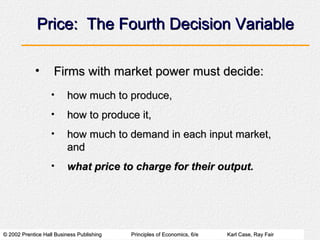 Price:  The Fourth Decision Variable Firms with market power must decide: how much to produce, how to produce it, how much to demand in each input market, and what price to charge for their output. 