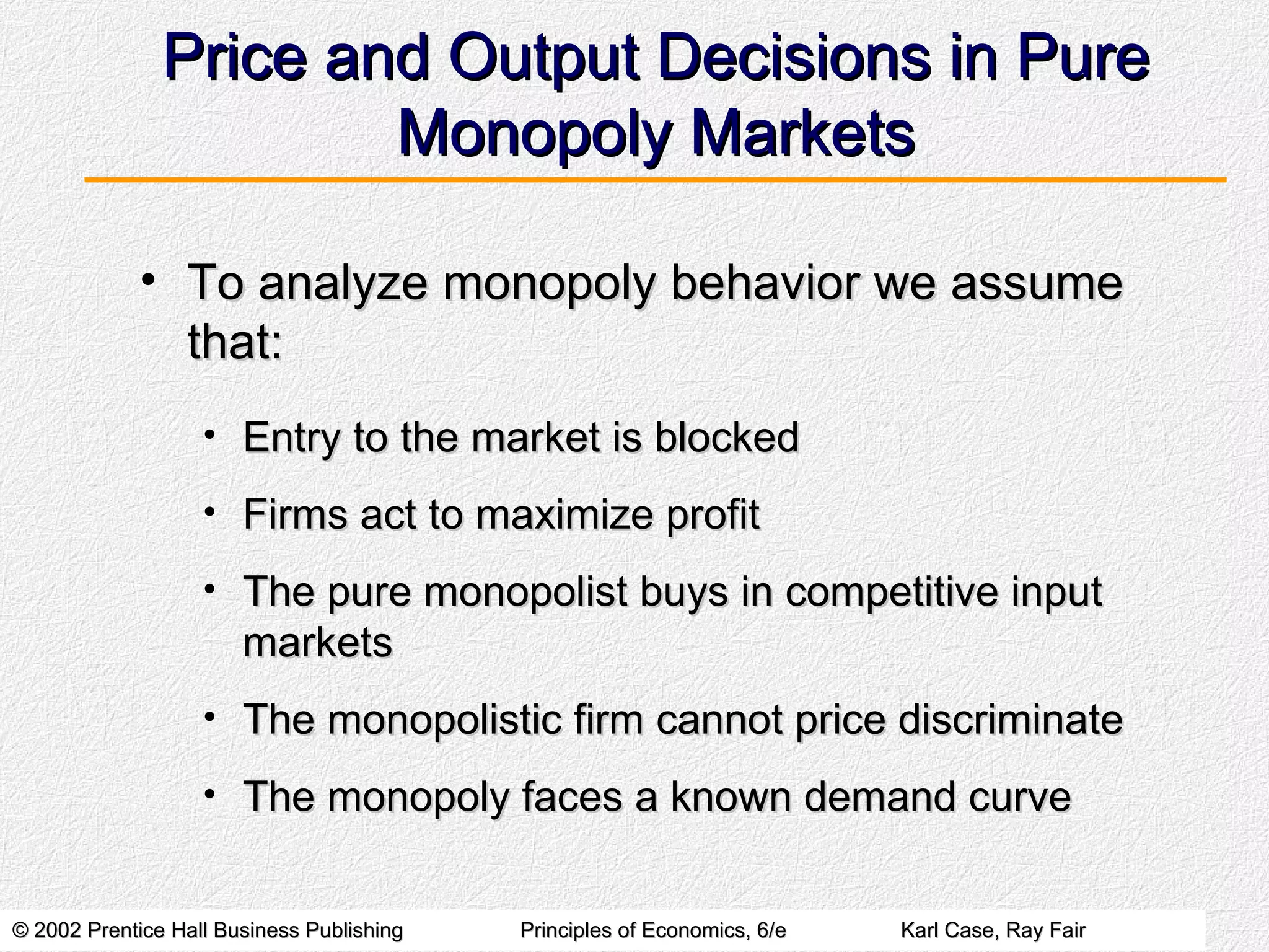 Price and Output Decisions in Pure Monopoly Markets To analyze monopoly behavior we assume that: Entry to the market is blocked Firms act to maximize profit The pure monopolist buys in competitive input markets The monopolistic firm cannot price discriminate The monopoly faces a known demand curve 