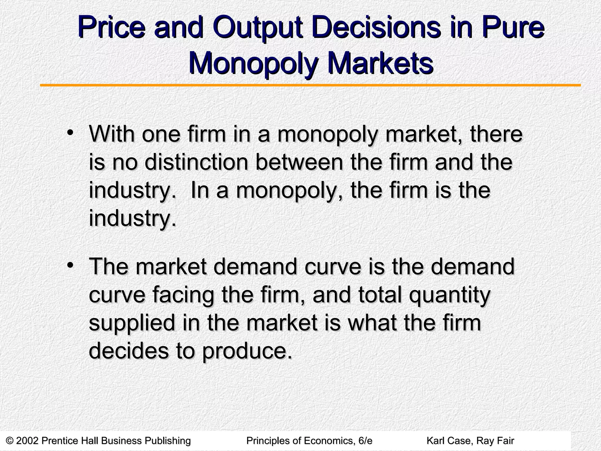 Price and Output Decisions in Pure Monopoly Markets With one firm in a monopoly market, there is no distinction between the firm and the industry.  In a monopoly, the firm is the industry. The market demand curve is the demand curve facing the firm, and total quantity supplied in the market is what the firm decides to produce. 