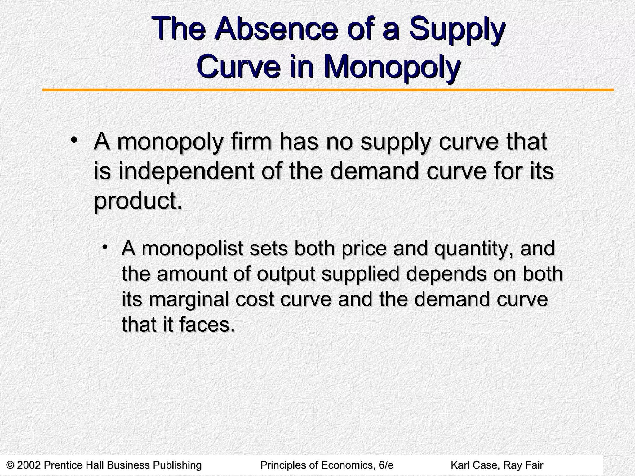 The Absence of a Supply Curve in Monopoly A monopoly firm has no supply curve that is independent of the demand curve for its product. A monopolist sets both price and quantity, and the amount of output supplied depends on both its marginal cost curve and the demand curve that it faces. 