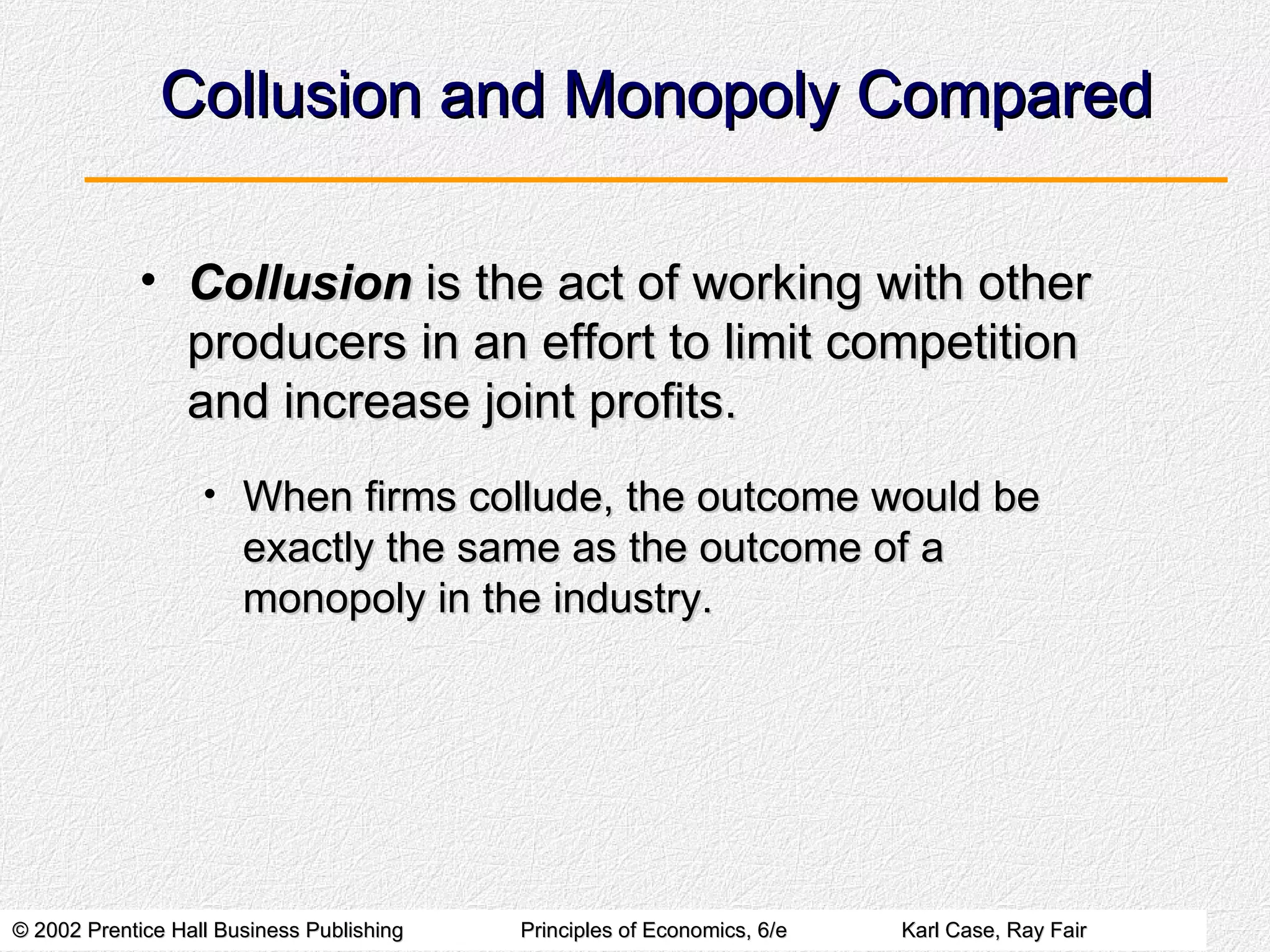 Collusion and Monopoly Compared Collusion  is the act of working with other producers in an effort to limit competition and increase joint profits. When firms collude, the outcome would be exactly the same as the outcome of a monopoly in the industry. 