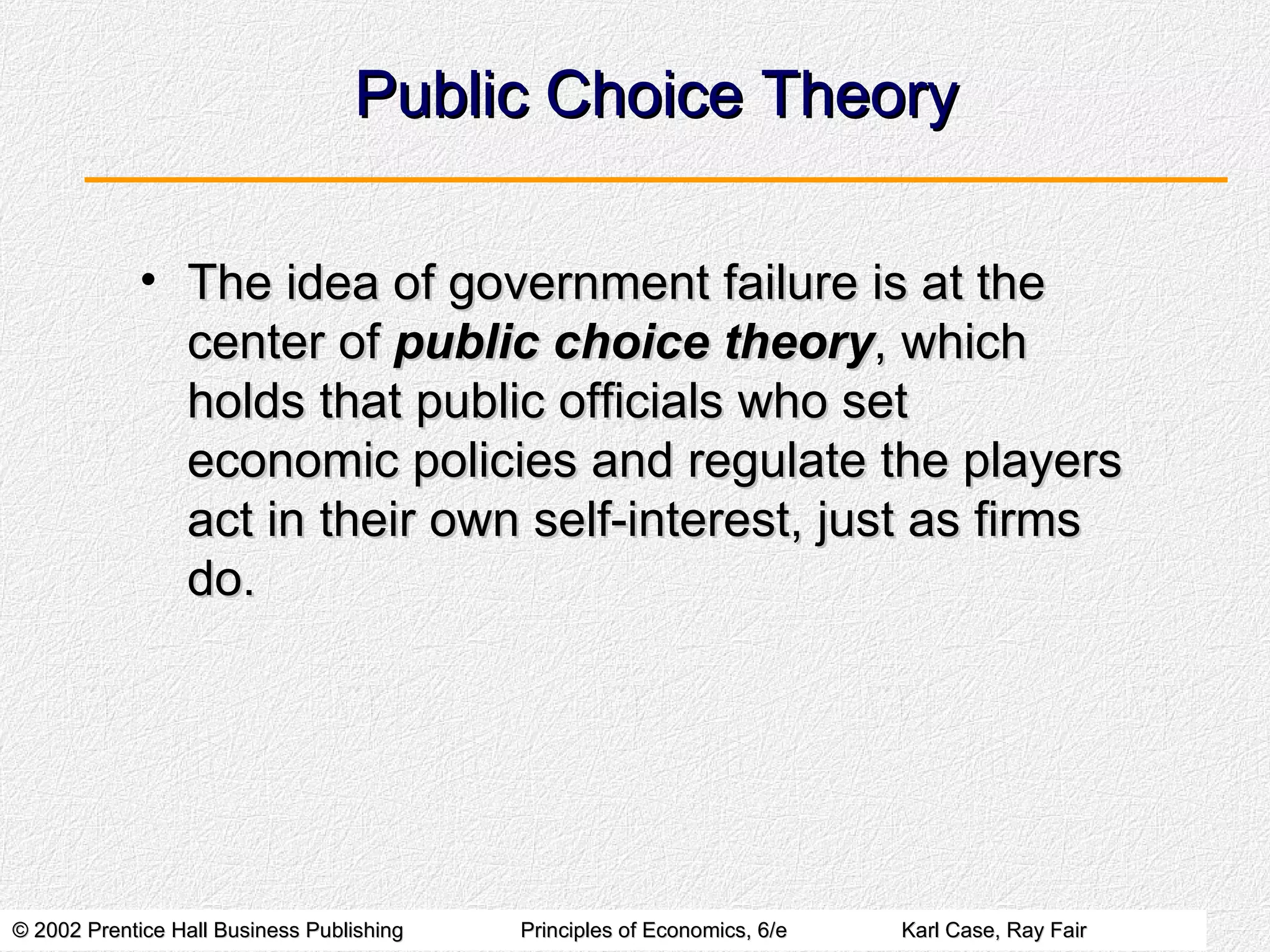 Public Choice Theory The idea of government failure is at the center of  public choice theory , which holds that public officials who set economic policies and regulate the players act in their own self-interest, just as firms do. 