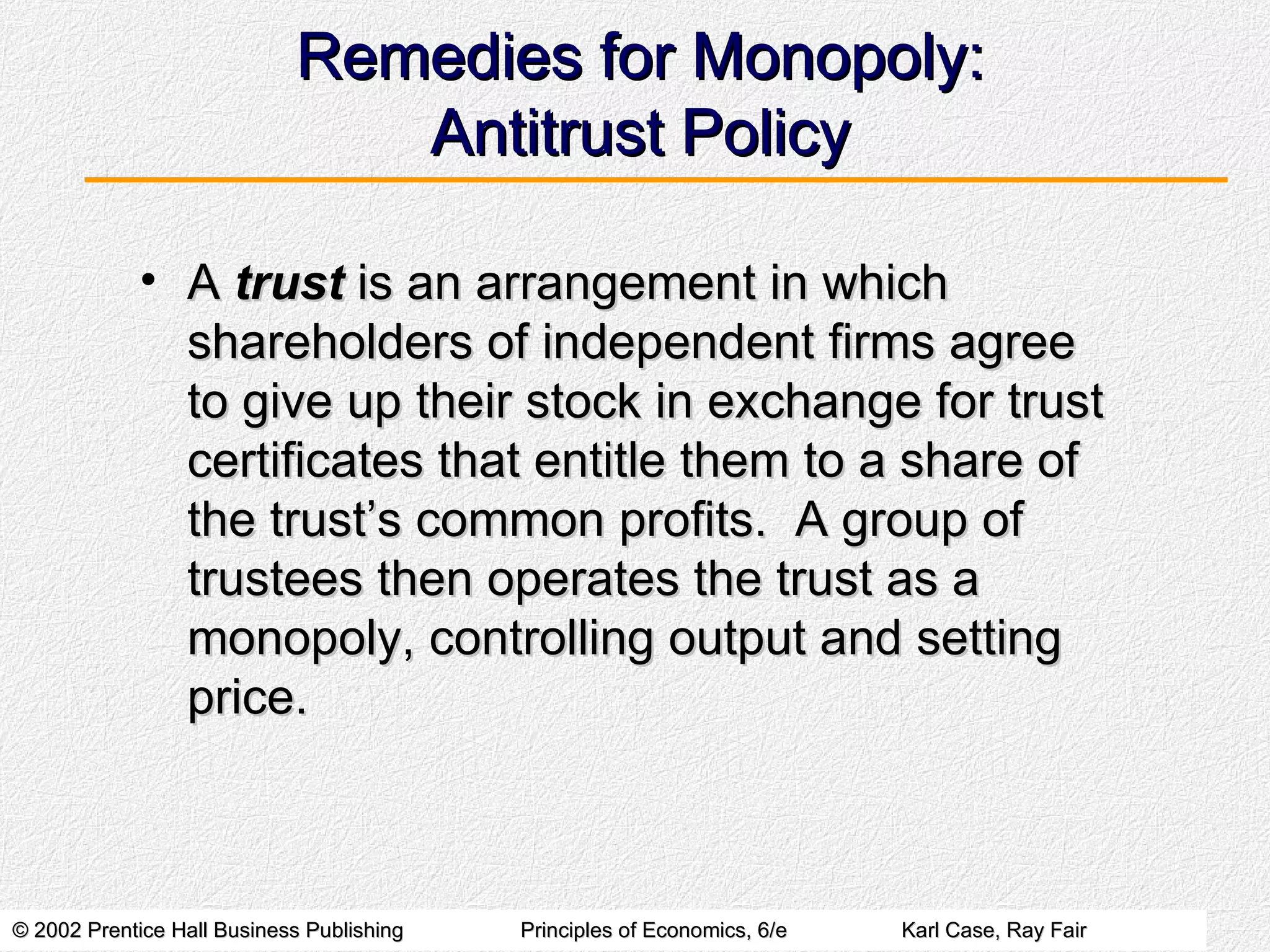 Remedies for Monopoly: Antitrust Policy A  trust  is an arrangement in which shareholders of independent firms agree to give up their stock in exchange for trust certificates that entitle them to a share of the trust’s common profits.  A group of trustees then operates the trust as a monopoly, controlling output and setting price. 