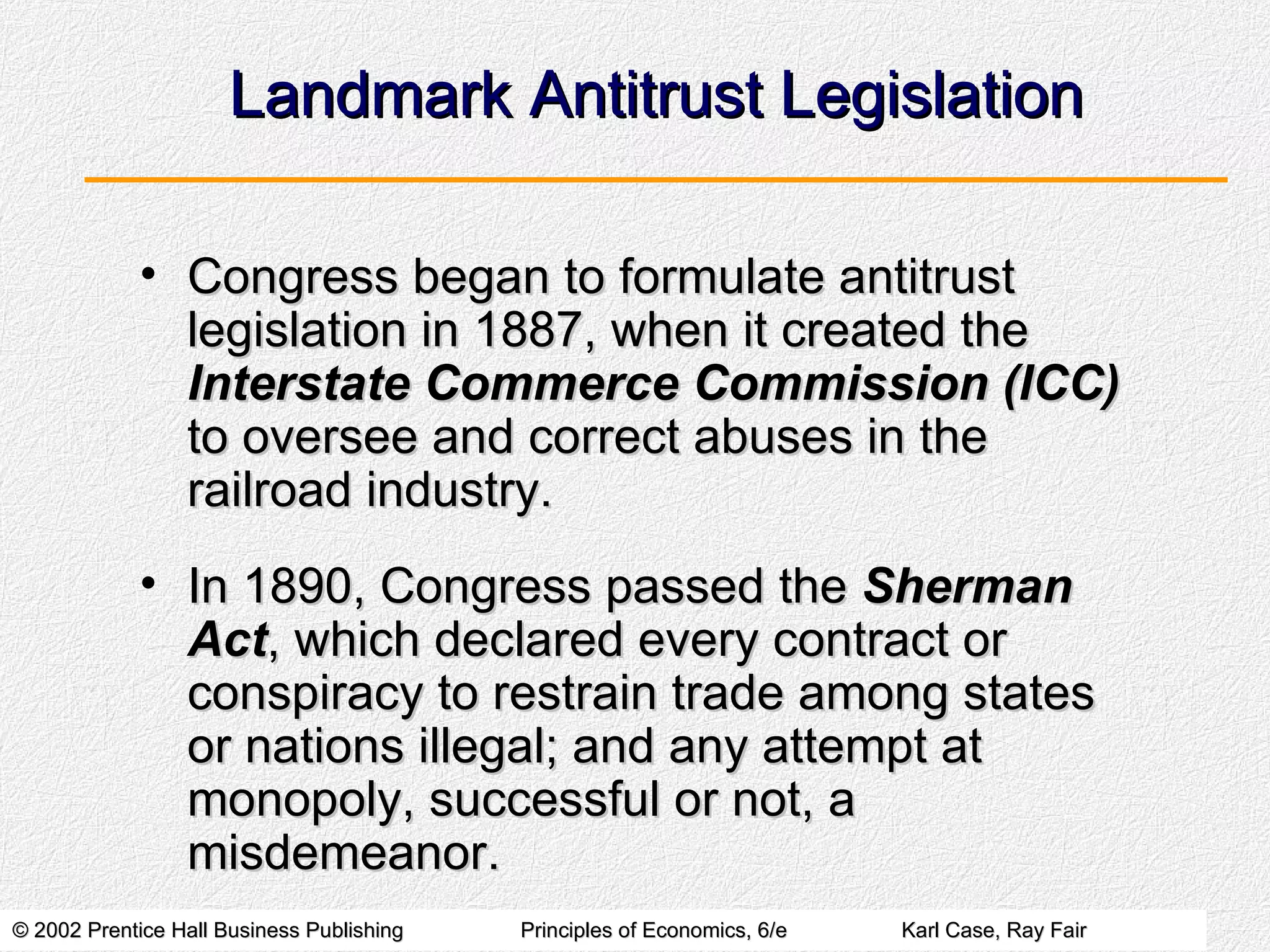 Landmark Antitrust Legislation Congress began to formulate antitrust legislation in 1887, when it created the  Interstate Commerce Commission (ICC)  to oversee and correct abuses in the railroad industry. In 1890, Congress passed the  Sherman Act , which declared every contract or conspiracy to restrain trade among states or nations illegal; and any attempt at monopoly, successful or not, a misdemeanor. 