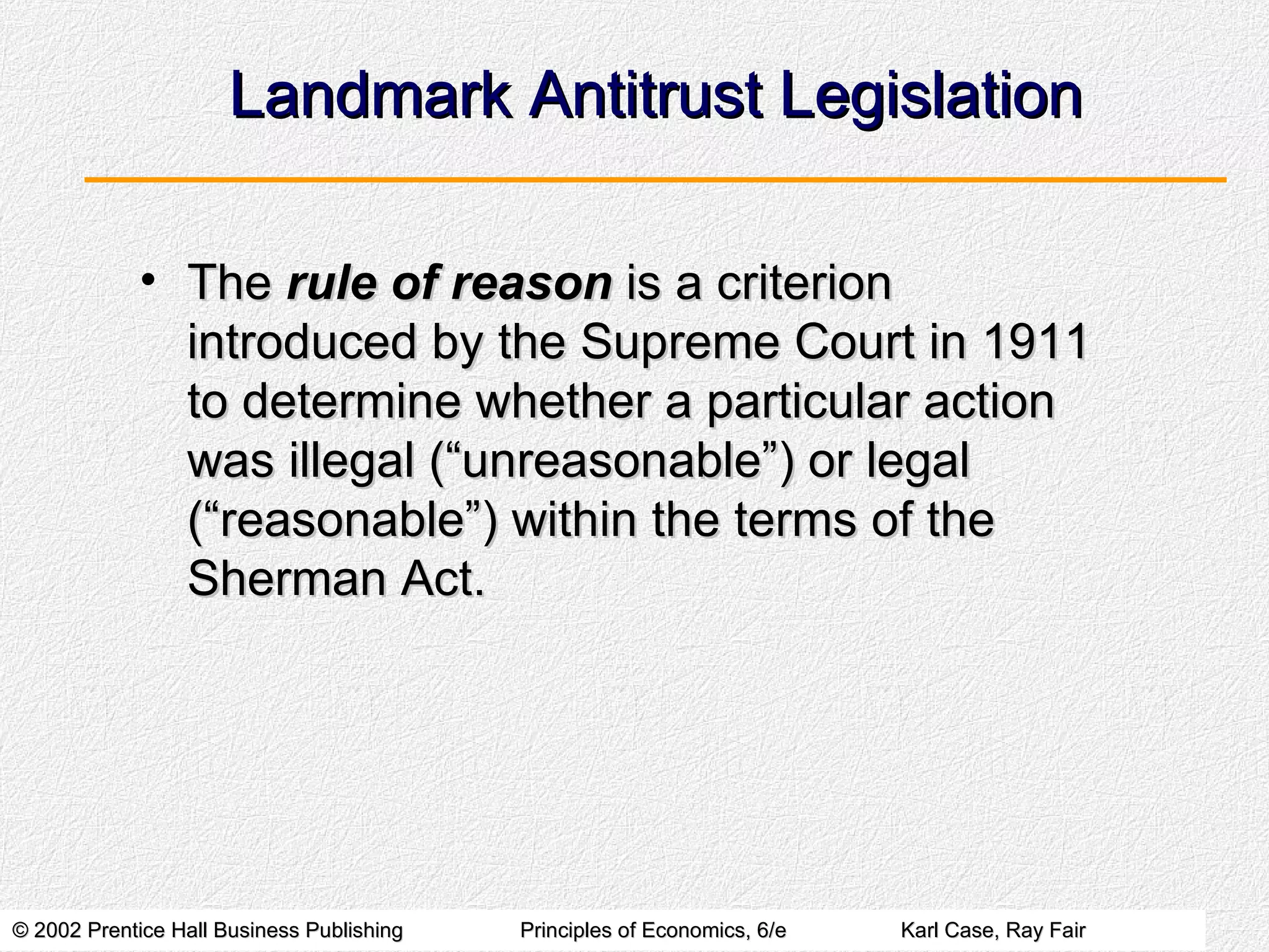 Landmark Antitrust Legislation The  rule of reason  is a criterion introduced by the Supreme Court in 1911 to determine whether a particular action was illegal (“unreasonable”) or legal (“reasonable”) within the terms of the Sherman Act. 