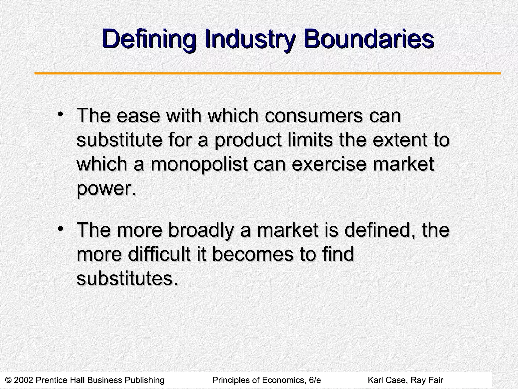 Defining Industry Boundaries The ease with which consumers can substitute for a product limits the extent to which a monopolist can exercise market power. The more broadly a market is defined, the more difficult it becomes to find substitutes. 