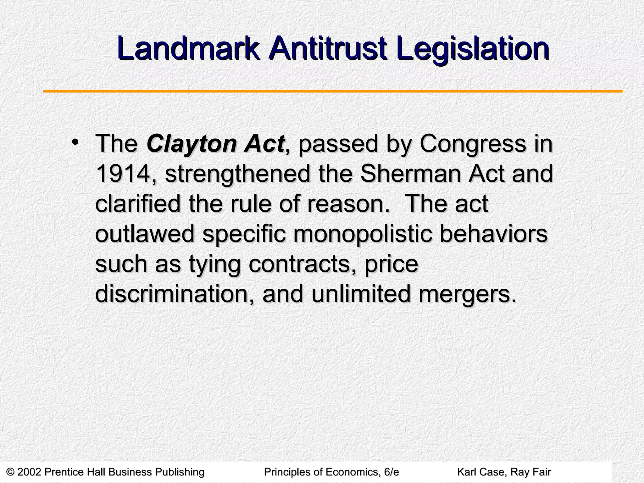Landmark Antitrust Legislation The  Clayton Act , passed by Congress in 1914, strengthened the Sherman Act and clarified the rule of reason.  The act outlawed specific monopolistic behaviors such as tying contracts, price discrimination, and unlimited mergers. 