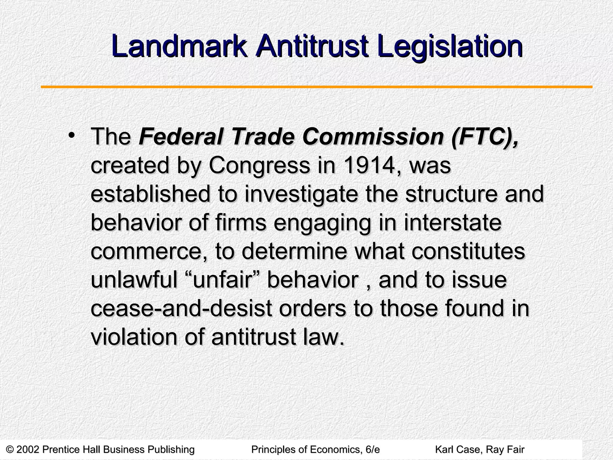Landmark Antitrust Legislation The  Federal Trade Commission (FTC),  created by Congress in 1914, was established to investigate the structure and behavior of firms engaging in interstate commerce, to determine what constitutes unlawful “unfair” behavior , and to issue cease-and-desist orders to those found in violation of antitrust law. 