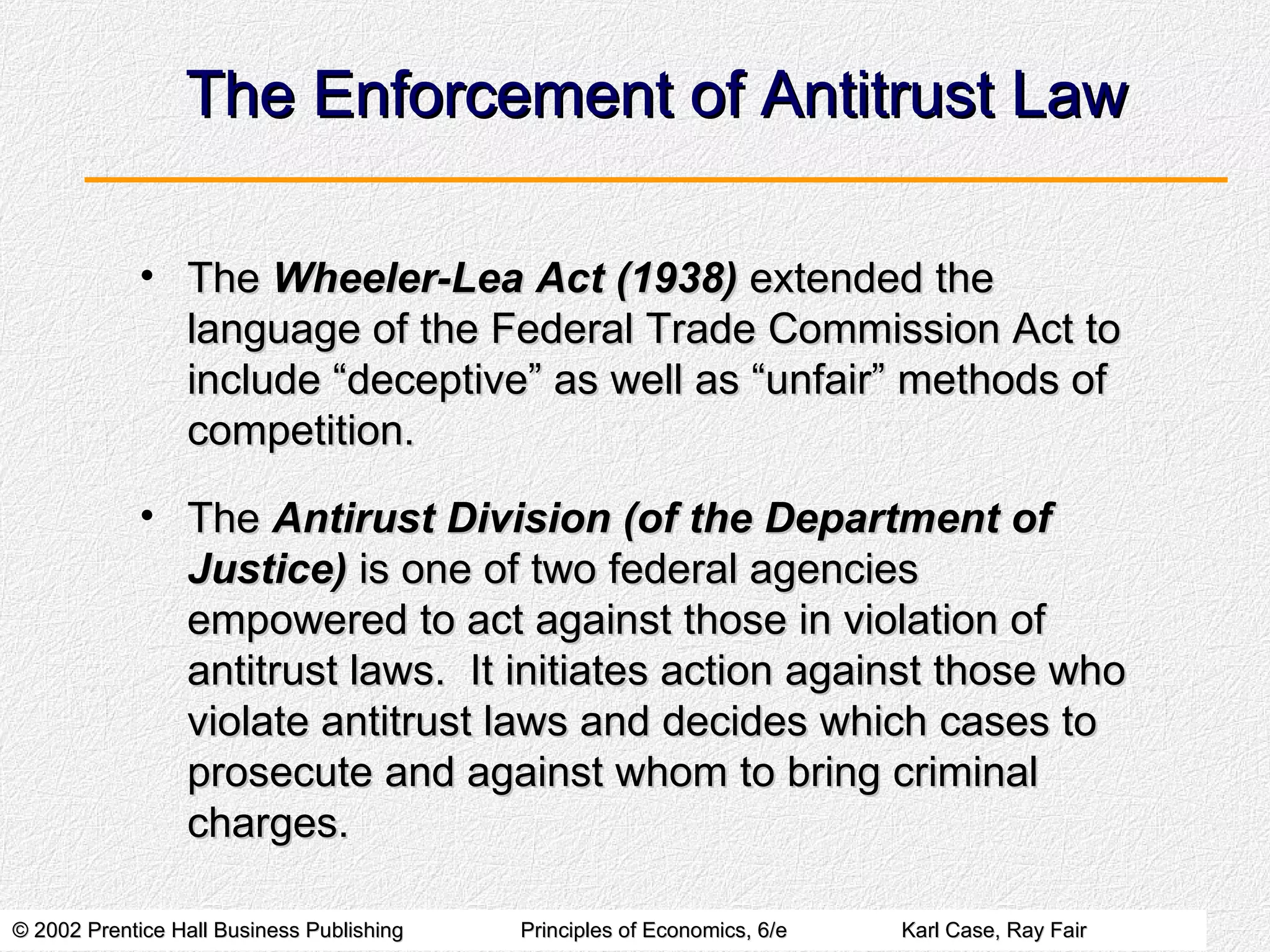 The Enforcement of Antitrust Law The  Wheeler-Lea Act (1938)  extended the language of the Federal Trade Commission Act to include “deceptive” as well as “unfair” methods of competition. The  Antirust Division (of the Department of Justice)  is one of two federal agencies empowered to act against those in violation of antitrust laws.  It initiates action against those who violate antitrust laws and decides which cases to prosecute and against whom to bring criminal charges. 