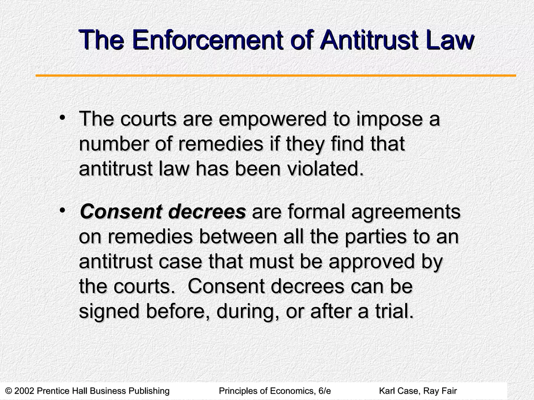 The Enforcement of Antitrust Law The courts are empowered to impose a number of remedies if they find that antitrust law has been violated. Consent decrees  are formal agreements on remedies between all the parties to an antitrust case that must be approved by the courts.  Consent decrees can be signed before, during, or after a trial. 