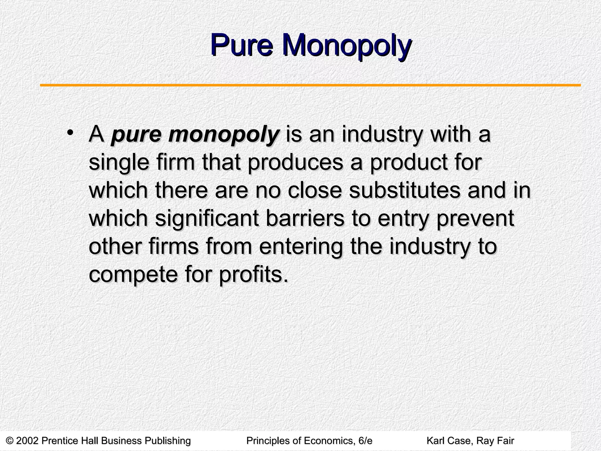 Pure Monopoly A  pure monopoly  is an industry with a single firm that produces a product for which there are no close substitutes and in which significant barriers to entry prevent other firms from entering the industry to compete for profits. 