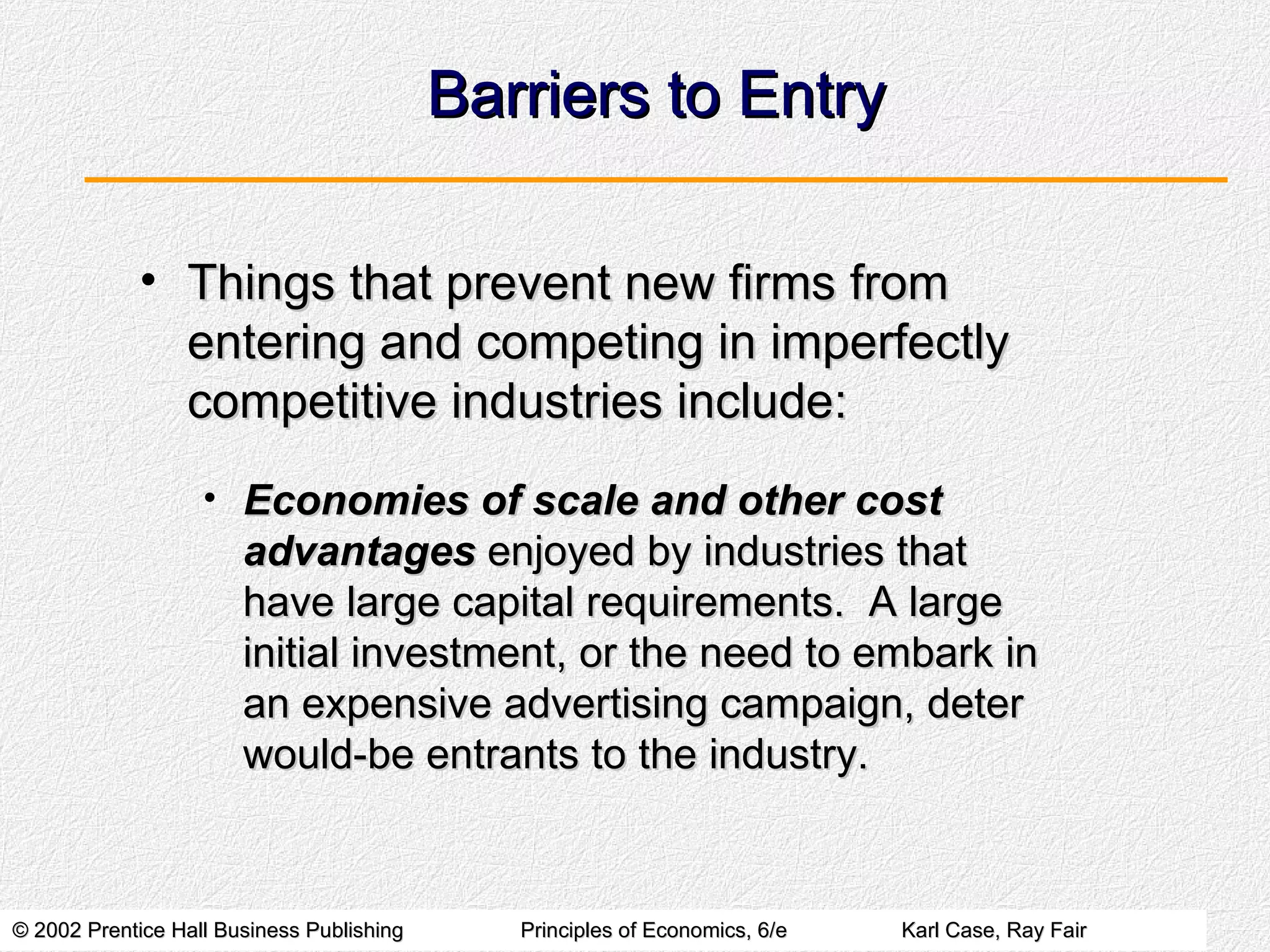 Barriers to Entry Things that prevent new firms from entering and competing in imperfectly competitive industries include: Economies of scale and other cost advantages  enjoyed by industries that have large capital requirements.  A large initial investment, or the need to embark in an expensive advertising campaign, deter would-be entrants to the industry. 