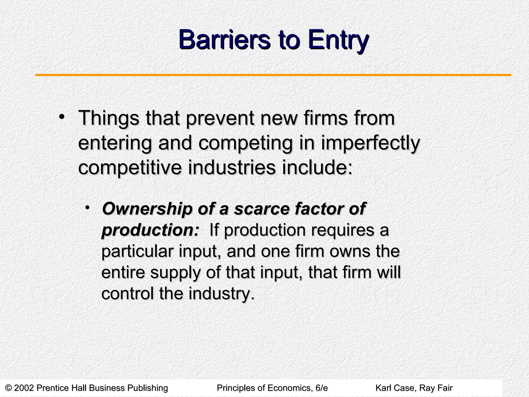 Barriers to Entry Things that prevent new firms from entering and competing in imperfectly competitive industries include: Ownership of a scarce factor of production:   If production requires a particular input, and one firm owns the entire supply of that input, that firm will control the industry. 